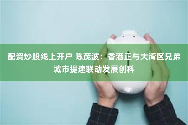 配资炒股线上开户 陈茂波：香港正与大湾区兄弟城市提速联动发展创科