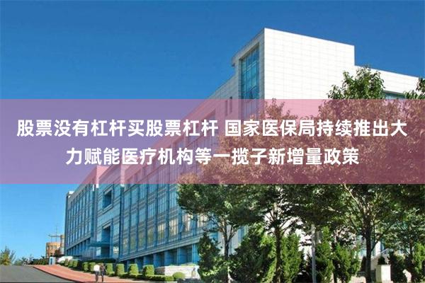 股票没有杠杆买股票杠杆 国家医保局持续推出大力赋能医疗机构等一揽子新增量政策