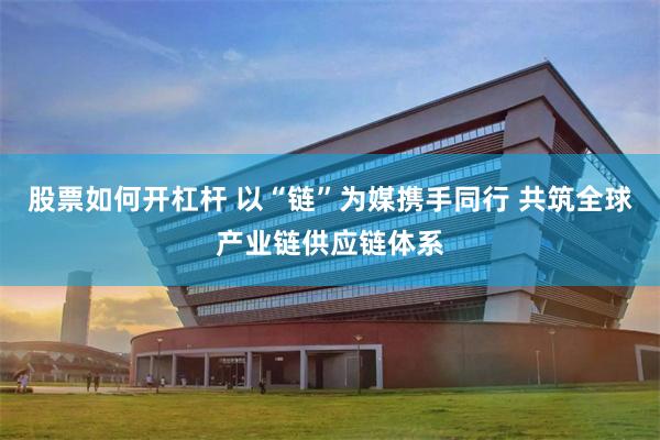 股票如何开杠杆 以“链”为媒携手同行 共筑全球产业链供应链体系
