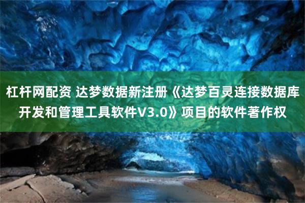 杠杆网配资 达梦数据新注册《达梦百灵连接数据库开发和管理工具软件V3.0》项目的软件著作权