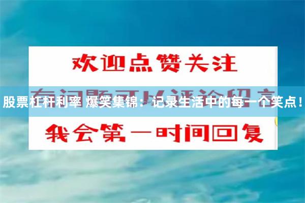 股票杠杆利率 爆笑集锦：记录生活中的每一个笑点！