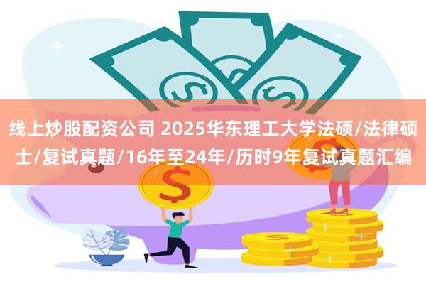 线上炒股配资公司 2025华东理工大学法硕/法律硕士/复试真题/16年至24年/历时9年复试真题汇编