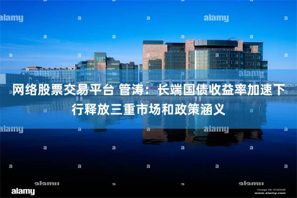 网络股票交易平台 管涛：长端国债收益率加速下行释放三重市场和政策涵义