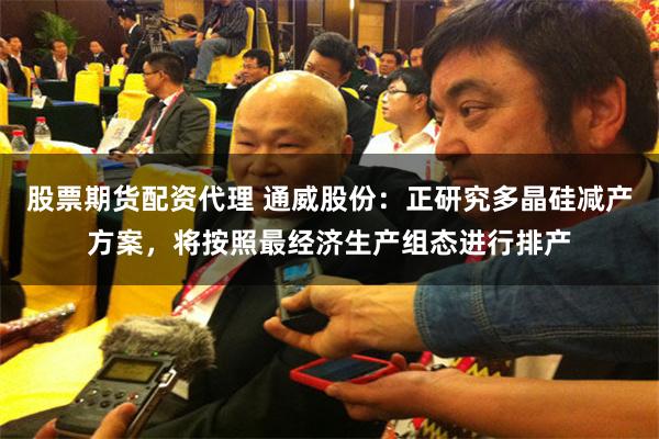 股票期货配资代理 通威股份：正研究多晶硅减产方案，将按照最经济生产组态进行排产
