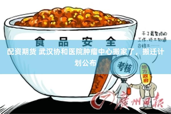 配资期货 武汉协和医院肿瘤中心搬家了，搬迁计划公布