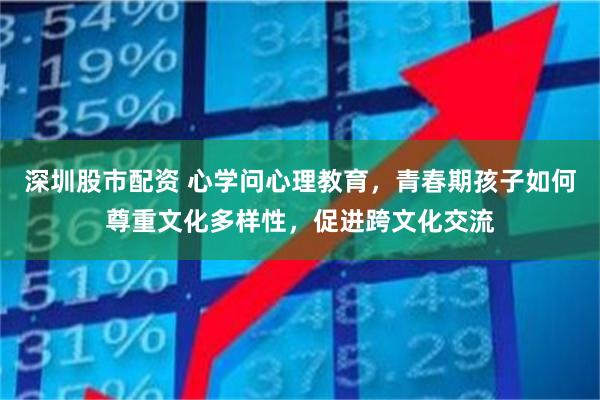 深圳股市配资 心学问心理教育，青春期孩子如何尊重文化多样性，促进跨文化交流