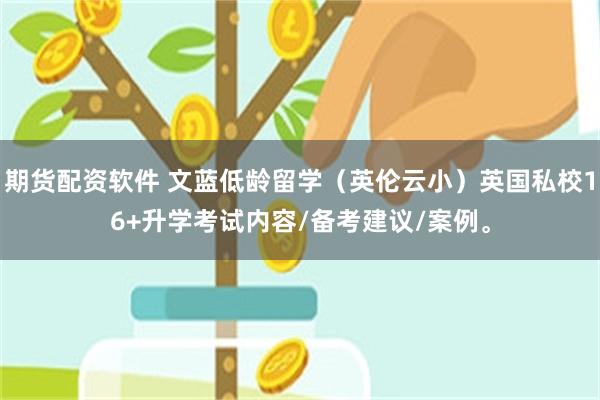 期货配资软件 文蓝低龄留学（英伦云小）英国私校16+升学考试内容/备考建议/案例。