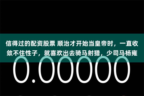 信得过的配资股票 顺治才开始当皇帝时，一直收敛不住性子，就喜欢出去骑马射猎，少司马杨雍