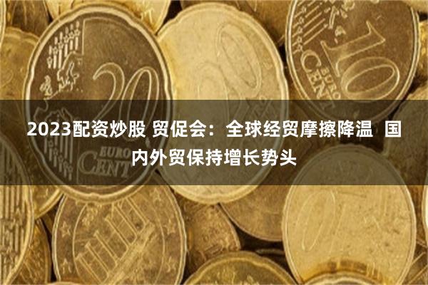 2023配资炒股 贸促会：全球经贸摩擦降温  国内外贸保持增长势头