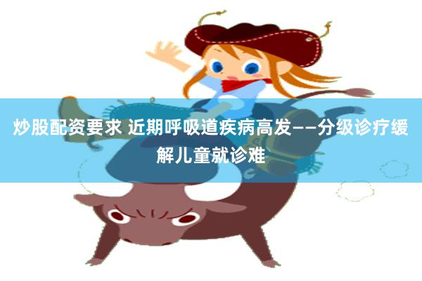 炒股配资要求 近期呼吸道疾病高发——分级诊疗缓解儿童就诊难