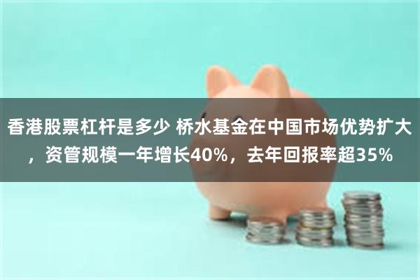 香港股票杠杆是多少 桥水基金在中国市场优势扩大，资管规模一年增长40%，去年回报率超35%