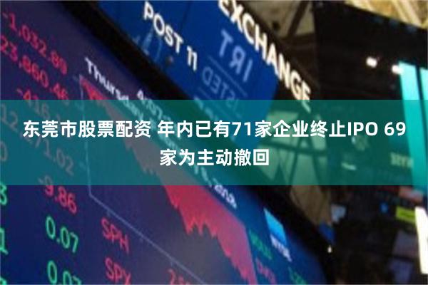 东莞市股票配资 年内已有71家企业终止IPO 69家为主动撤回