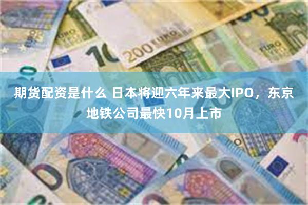 期货配资是什么 日本将迎六年来最大IPO，东京地铁公司最快10月上市
