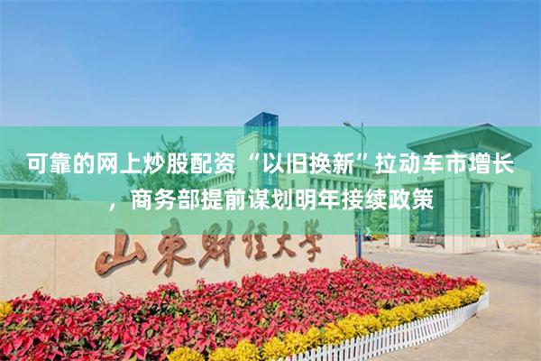 可靠的网上炒股配资 “以旧换新”拉动车市增长，商务部提前谋划明年接续政策