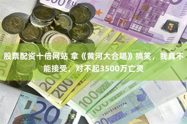 股票配资十倍网站 拿《黄河大合唱》搞笑，我真不能接受，对不起3500万亡灵