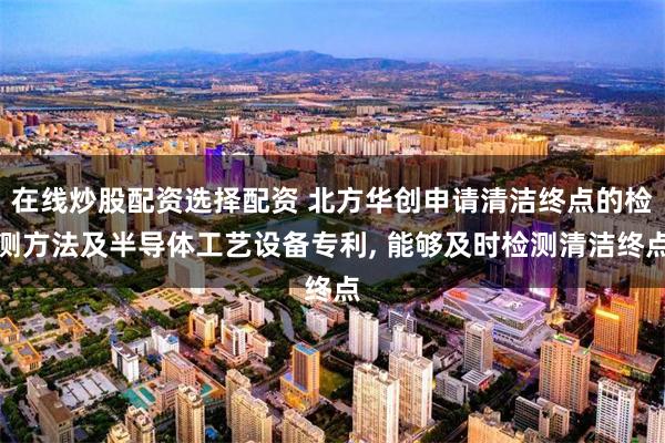 在线炒股配资选择配资 北方华创申请清洁终点的检测方法及半导体工艺设备专利, 能够及时检测清洁终点