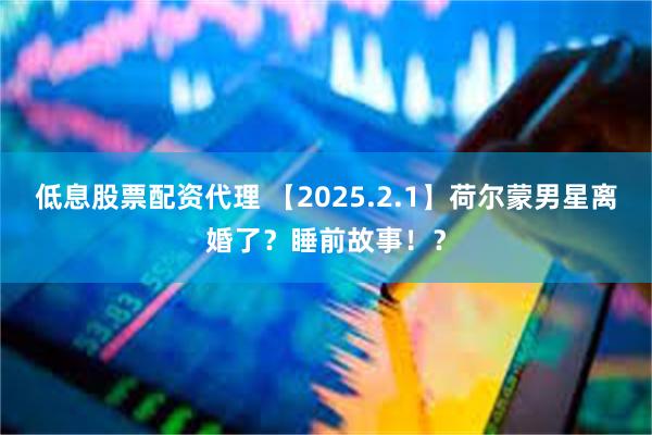 低息股票配资代理 【2025.2.1】荷尔蒙男星离婚了？睡前故事！？