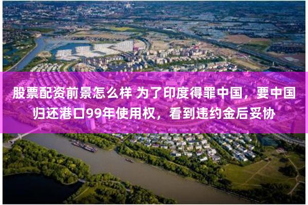 股票配资前景怎么样 为了印度得罪中国，要中国归还港口99年使用权，看到违约金后妥协