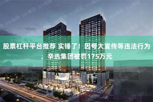 股票杠杆平台推荐 实锤了！因夸大宣传等违法行为，辛选集团被罚175万元