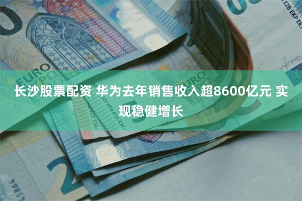 长沙股票配资 华为去年销售收入超8600亿元 实现稳健增长