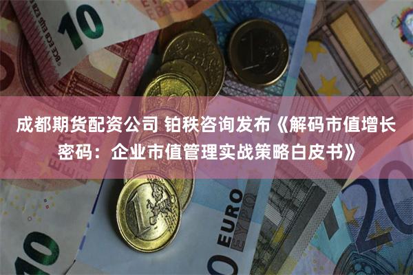 成都期货配资公司 铂秩咨询发布《解码市值增长密码：企业市值管理实战策略白皮书》