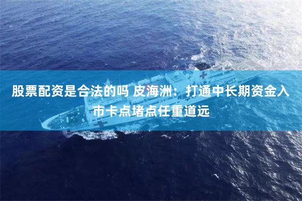 股票配资是合法的吗 皮海洲：打通中长期资金入市卡点堵点任重道远
