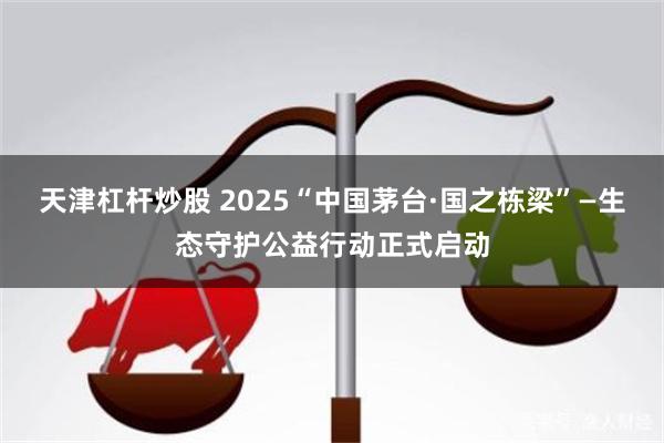 天津杠杆炒股 2025“中国茅台·国之栋梁”—生态守护公益行动正式启动