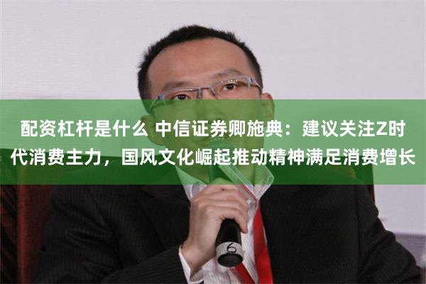 配资杠杆是什么 中信证券卿施典：建议关注Z时代消费主力，国风文化崛起推动精神满足消费增长
