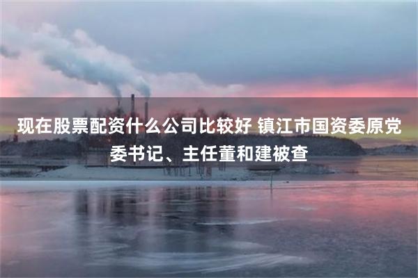 现在股票配资什么公司比较好 镇江市国资委原党委书记、主任董和建被查
