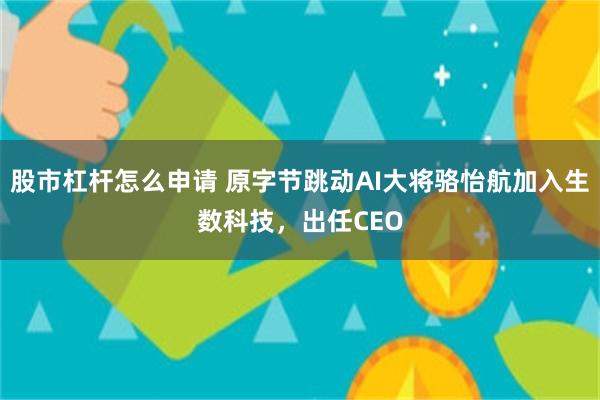 股市杠杆怎么申请 原字节跳动AI大将骆怡航加入生数科技，出任CEO