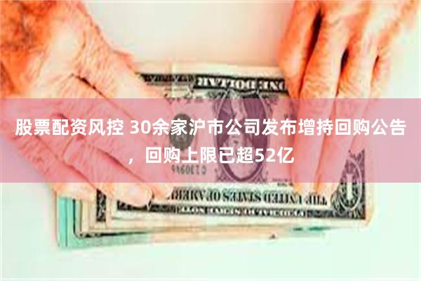 股票配资风控 30余家沪市公司发布增持回购公告，回购上限已超52亿
