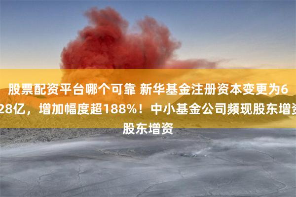股票配资平台哪个可靠 新华基金注册资本变更为6.28亿，增加幅度超188%！中小基金公司频现股东增资