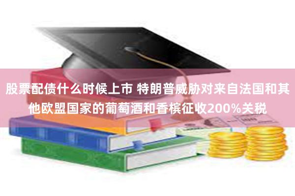 股票配债什么时候上市 特朗普威胁对来自法国和其他欧盟国家的葡萄酒和香槟征收200%关税