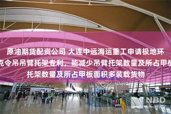 原油期货配资公司 大连中远海运重工申请极地环保运输船移动式克令吊吊臂托架专利，能减少吊臂托架数量及所占甲板面积多装载货物