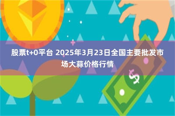 股票t+0平台 2025年3月23日全国主要批发市场大蒜价格行情