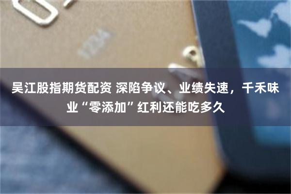 吴江股指期货配资 深陷争议、业绩失速，千禾味业“零添加”红利还能吃多久