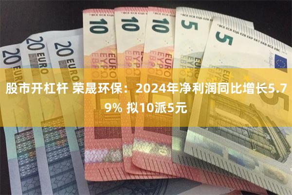 股市开杠杆 荣晟环保：2024年净利润同比增长5.79% 拟10派5元