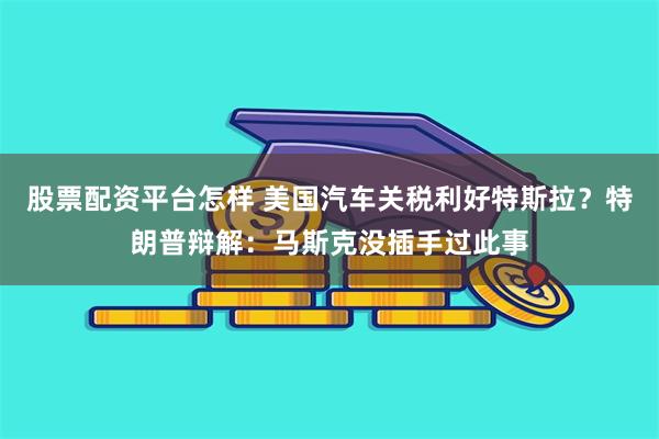 股票配资平台怎样 美国汽车关税利好特斯拉？特朗普辩解：马斯克没插手过此事
