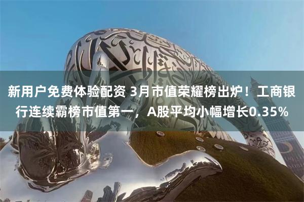 新用户免费体验配资 3月市值荣耀榜出炉！工商银行连续霸榜市值第一，A股平均小幅增长0.35%