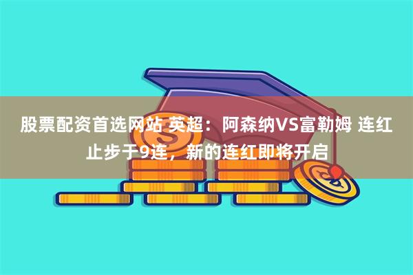 股票配资首选网站 英超：阿森纳VS富勒姆 连红止步于9连，新的连红即将开启