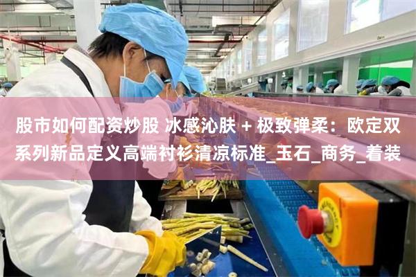 股市如何配资炒股 冰感沁肤 + 极致弹柔：欧定双系列新品定义高端衬衫清凉标准_玉石_商务_着装