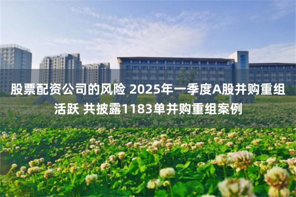 股票配资公司的风险 2025年一季度A股并购重组活跃 共披露1183单并购重组案例