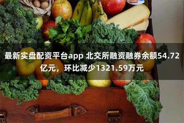 最新实盘配资平台app 北交所融资融券余额54.72亿元，环比减少1321.59万元