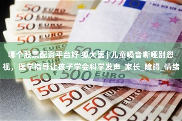 哪个股票配资平台好 狐大医 | 儿童嗓音嘶哑别忽视，医学指导让孩子学会科学发声_家长_障碍_情绪