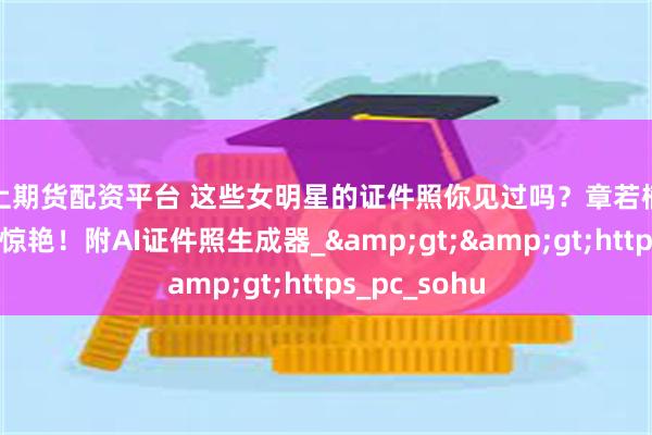 网上期货配资平台 这些女明星的证件照你见过吗？章若楠赵露思美的很惊艳！附AI证件照生成器_&gt;&gt;https_pc_sohu