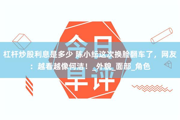 杠杆炒股利息是多少 陈小纭这次换脸翻车了，网友：越看越像何洁！_外貌_面部_角色