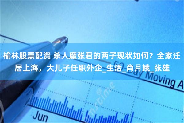 榆林股票配资 杀人魔张君的两子现状如何？全家迁居上海，大儿子任职外企_生活_肖月娥_张雄