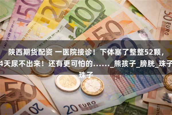 陕西期货配资 一医院接诊！下体塞了整整52颗，4天尿不出来！还有更可怕的……_熊孩子_膀胱_珠子