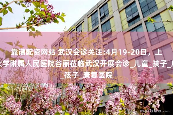 靠谱配资网站 武汉会诊关注:4月19-20日，上海同济大学附属人民医院谷丽莅临武汉开展会诊_儿童_孩子_康复医院