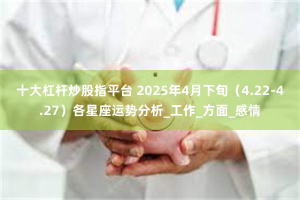 十大杠杆炒股指平台 2025年4月下旬（4.22-4.27）各星座运势分析_工作_方面_感情